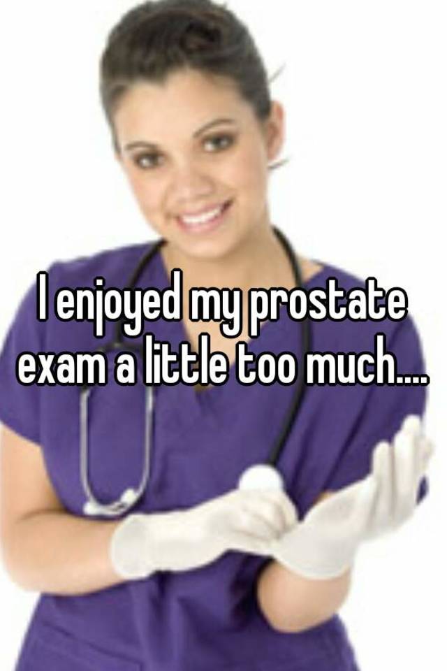 I enjoyed my prostate exam a little too much....